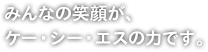 みんなの笑顔が、ケー・シー・エスの力です。